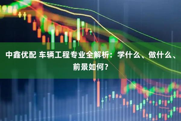 中鑫优配 车辆工程专业全解析：学什么、做什么、前景如何？