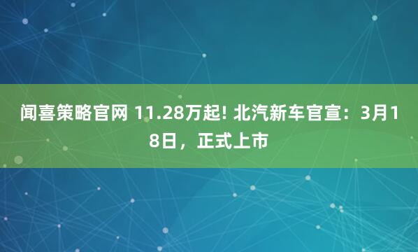 闻喜策略官网 11.28万起! 北汽新车官宣：3月18日，正式上市