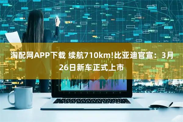 淘配网APP下载 续航710km!比亚迪官宣：3月26日新车正式上市