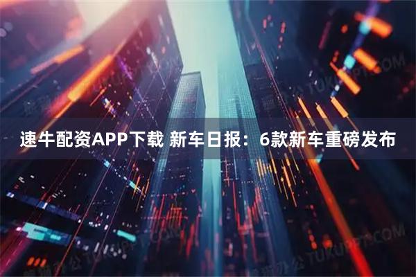 速牛配资APP下载 新车日报：6款新车重磅发布