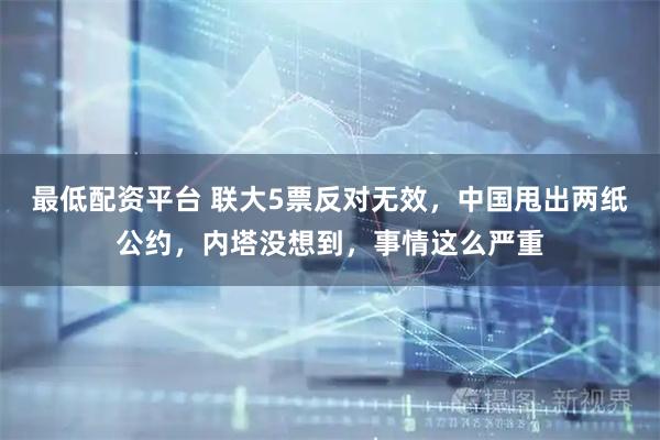 最低配资平台 联大5票反对无效，中国甩出两纸公约，内塔没想到，事情这么严重