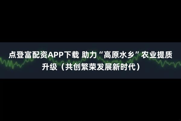 点登富配资APP下载 助力“高原水乡”农业提质升级（共创繁荣发展新时代）