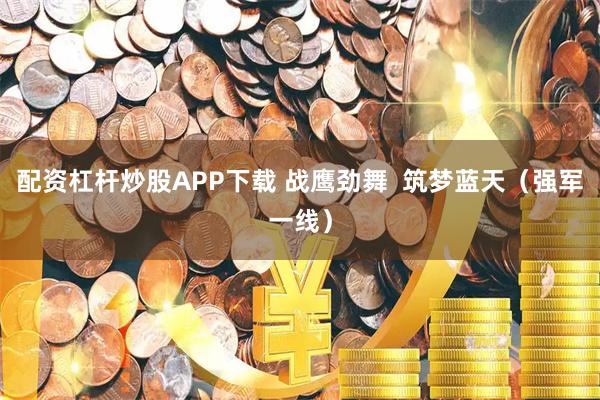 配资杠杆炒股APP下载 战鹰劲舞  筑梦蓝天（强军一线）