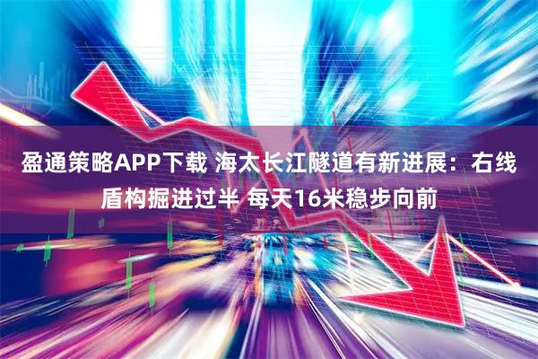 盈通策略APP下载 海太长江隧道有新进展：右线盾构掘进过半 每天16米稳步向前