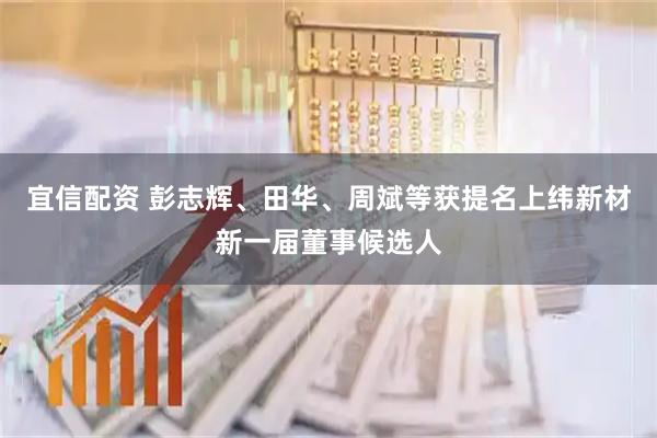 宜信配资 彭志辉、田华、周斌等获提名上纬新材新一届董事候选人