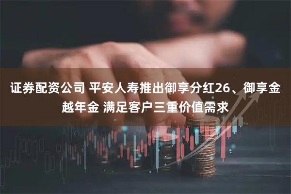证券配资公司 平安人寿推出御享分红26、御享金越年金 满足客户三重价值需求