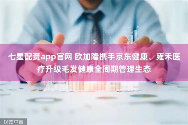 七星配资app官网 欧加隆携手京东健康、雍禾医疗升级毛发健康全周期管理生态