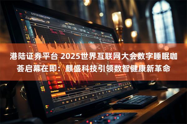 港陆证券平台 2025世界互联网大会数字睡眠咖荟启幕在即：麒盛科技引领数智健康新革命