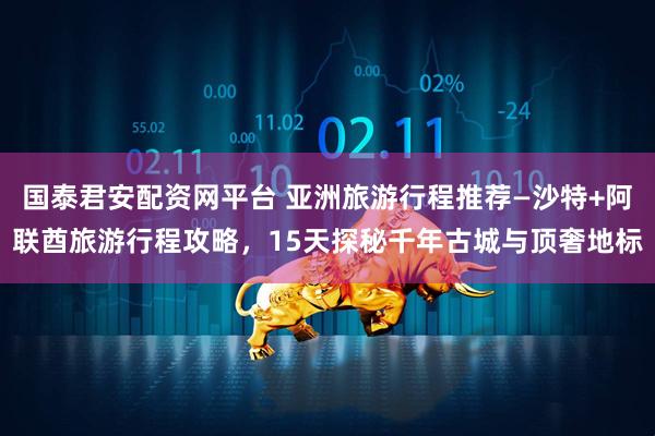 国泰君安配资网平台 亚洲旅游行程推荐—沙特+阿联酋旅游行程攻略，15天探秘千年古城与顶奢地标