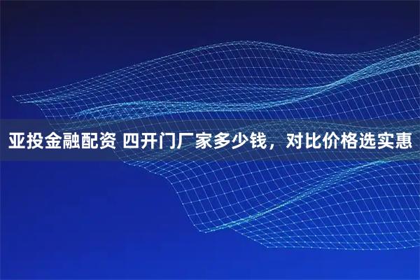 亚投金融配资 四开门厂家多少钱，对比价格选实惠