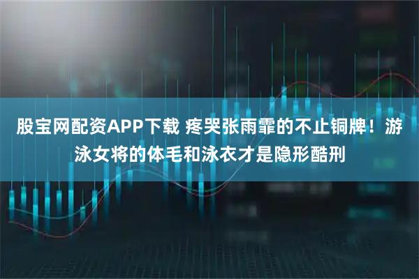 股宝网配资APP下载 疼哭张雨霏的不止铜牌！游泳女将的体毛和泳衣才是隐形酷刑