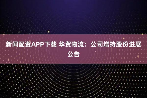 新闻配资APP下载 华贸物流：公司增持股份进展公告