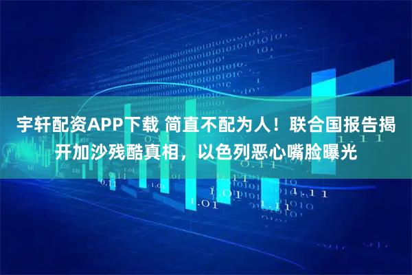 宇轩配资APP下载 简直不配为人！联合国报告揭开加沙残酷真相，以色列恶心嘴脸曝光