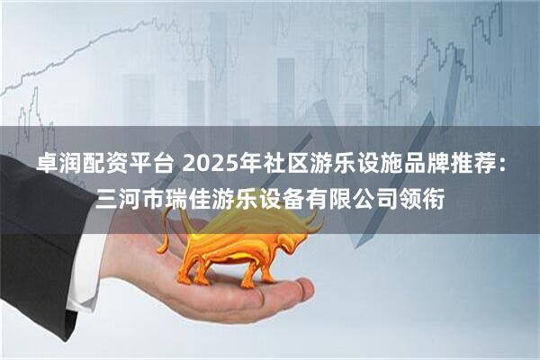 卓润配资平台 2025年社区游乐设施品牌推荐：三河市瑞佳游乐设备有限公司领衔