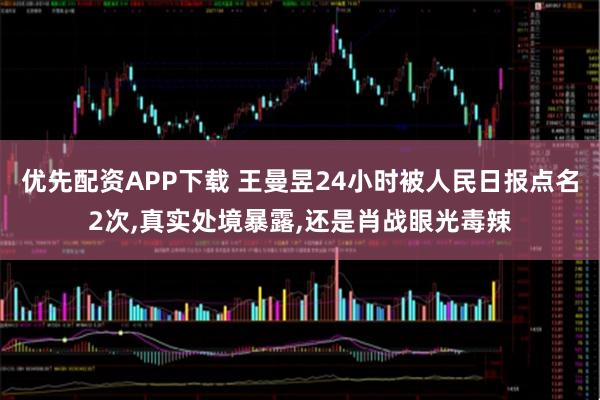 优先配资APP下载 王曼昱24小时被人民日报点名2次,真实处境暴露,还是肖战眼光毒辣