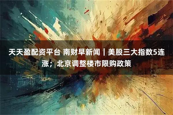 天天盈配资平台 南财早新闻｜美股三大指数5连涨；北京调整楼市限购政策