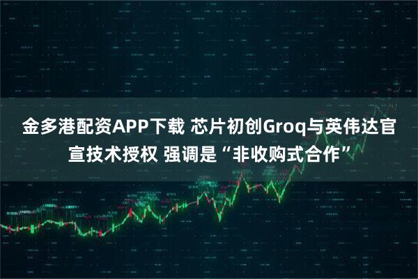 金多港配资APP下载 芯片初创Groq与英伟达官宣技术授权 强调是“非收购式合作”