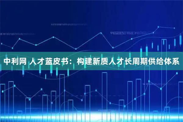中利网 人才蓝皮书：构建新质人才长周期供给体系