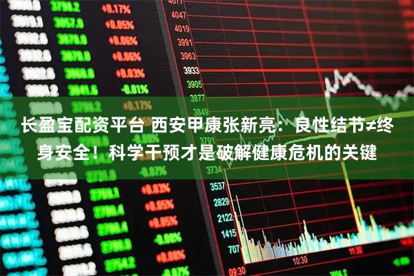 长盈宝配资平台 西安甲康张新亮：良性结节≠终身安全！科学干预才是破解健康危机的关键