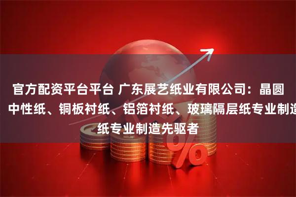 官方配资平台平台 广东展艺纸业有限公司：晶圆垫片纸、中性纸、铜板衬纸、铝箔衬纸、玻璃隔层纸专业制造先驱者