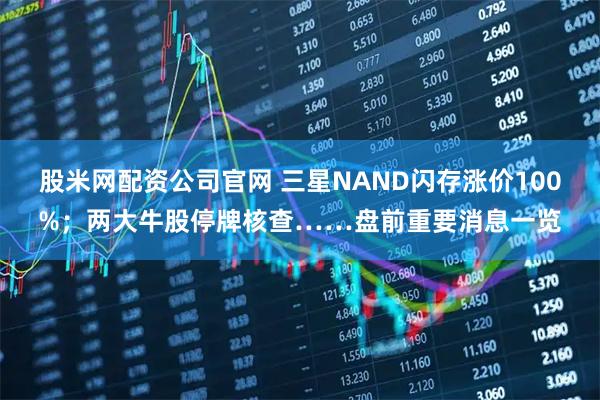 股米网配资公司官网 三星NAND闪存涨价100%；两大牛股停牌核查……盘前重要消息一览