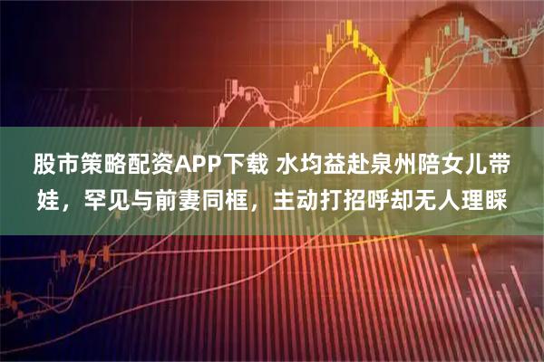 股市策略配资APP下载 水均益赴泉州陪女儿带娃，罕见与前妻同框，主动打招呼却无人理睬