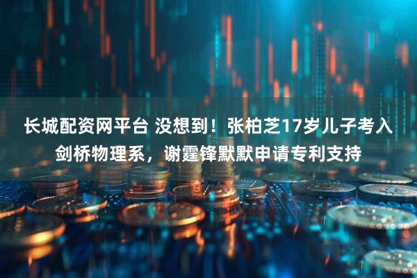 长城配资网平台 没想到！张柏芝17岁儿子考入剑桥物理系，谢霆锋默默申请专利支持