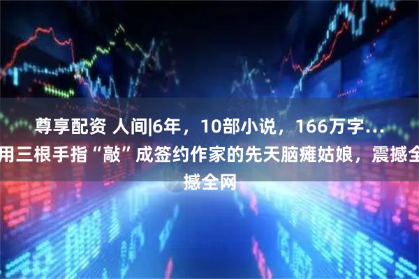 尊享配资 人间|6年，10部小说，166万字……用三根手指“敲”成签约作家的先天脑瘫姑娘，震撼全网