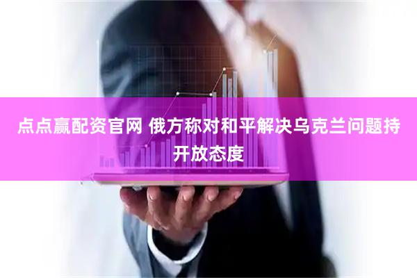 点点赢配资官网 俄方称对和平解决乌克兰问题持开放态度