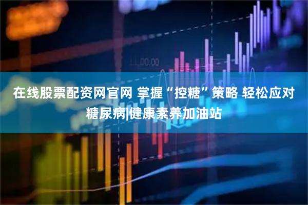 在线股票配资网官网 掌握“控糖”策略 轻松应对糖尿病|健康素养加油站
