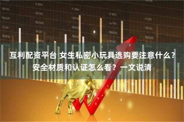 互利配资平台 女生私密小玩具选购要注意什么？安全材质和认证怎么看？一文说清